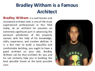 Bradley Witham is a Famous
Architect
Bradley Witham is a well known and
renowned architect who is one of the most
experienced professionals in this field
today. As an architect he assumes an
extremely significant part in advancing the
personal satisfaction of the property
owners with the help of his knowledge,
skills, experience, and creative abilities. It
is a fact that to build a beautiful and
comfortable building, you ought to have a
good architect on your side. Bradley
Witham can be that architect for you and
he can certainly help you in building the
best possible house at the least possible
cost.
 