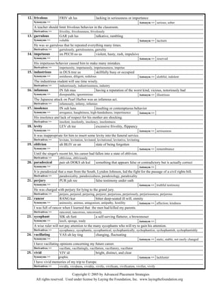 Copyright © 2005 by Advanced Placement Strategies
frivolous FRIV uh lus lacking in seriousness or importance
Synonyms >> Antonym >> serious; sober
A teacher should limit frivolous behavior in the classroom.
12.
Derivatives >> frivolity, frivolousness, frivolously
garrulous GAR yuh lus talkative, rambling
Synonyms >> voluble Antonym >> taciturn
He was so garrulous that he repeated everything many times.
13.
Derivatives >> garrulously, garrulousness, garrulity
impetuous im PECH oo us violent, hasty, rash, impulsive
Synonyms >> Antonym >> reserved
His impetuous behavior caused him to make many mistakes.
14.
Derivatives >> impetuosity, impetuously, impetuousness, impetus
industrious in DUS tree us skillfully busy or occupied
Synonyms >> assiduous, diligent, sedulous Antonym >> slothful, indolent
The industrious student will use time wisely.
15.
Derivatives >> industriously, industriousness, industry
infamous IN fuh mus having a reputation of the worst kind, vicious, notoriously bad
Synonyms >> disreputable, ignominious Antonym >> illustrious
The Japanese attack on Pearl Harbor was an infamous act.
16.
Derivatives >> infamously, infamy, infamies
insolence IN suh luns insulting or contemptuous behavior
Synonyms >> arrogance, haughtiness, high-handedness, impertinence Antonym >>
His insolence and lack of respect for his mother are shocking.
17.
Derivatives >> insolent, insolently, insolency, insolentness
levity LEV eh tee excessive frivolity, flippancy
Synonyms >> Antonym >> seriousness
It was inappropriate for him to insert some levity into the funeral service.
18.
Derivatives >> levitate, levitation, levitated, levitational, levitative, levitating
oblivion uh BLIV ee un state of being forgotten
Synonyms >> Antonym >> remembrance
Until the singer's recent hit, his career had fallen into a state of oblivion.
19.
Derivatives >> oblivious, obliviously
paradoxical pair uh DOKS uh kul something that appears false or contradictory but is actually correct
Synonyms >> Antonym >>
It is paradoxical that a man from the South, Lyndon Johnson, led the fight for the passage of a civil rights bill.
20.
Derivatives >> paradoxicality, paradoxicalness, paradoxology, paradoxality
perjury PUR juh ree false testimony under oath
Synonyms >> Antonym >> truthful testimony
He was charged with perjury for lying to the grand jury.
21.
Derivatives >> perjure, perjured, perjuring, perjurer, perjurious, perjuriously, perjuriousness, perjurous
rancor RANG kur bitter deep-seated ill will, enmity
Synonyms >> animosity, animus, antagonism, antipathy, hostility Antonym >> affection; kindness
I was full of rancor when I learned that the men had killed my parents.
22.
Derivatives >> rancored, rancorous, rancorously
sycophant SIK uh funt a self-serving flatterer, a brownnoser
Synonyms >> leech, sponge, toady Antonym >>
A wise ruler will not pay attention to the many sycophants who will try to gain his attention.
23.
Derivatives >> sycophancy, sycophantic, sycophantical, sychophantically, sychophantize, sychophantish, sychophantishly
vacillating VAS uh lay ting changing, fluctuating
Synonyms >> Antonym >> static; stable; not easily changed
I have vacillating opinions concerning my future career.
24.
Derivatives >> vacillate, vacillatingly, vacillation, vacillatory, vacillator
vivid VIV id bright, distinct, and clear
Synonyms >> graphic Antonym >> lackluster
I have vivid memories of my trip to Europe.
25.
Derivatives >> vividly, vividness, vividity, vivific, vivificate, vivification, vivifier, vivify
All rights reserved. Used under license by Laying the Foundation, Inc. www.layingthefoundation.org
 