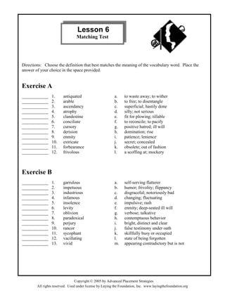 Copyright © 2005 by Advanced Placement Strategies
Directions: Choose the definition that best matches the meaning of the vocabulary word. Place the
answer of your choice in the space provided.
Exercise A
____________ 1. antiquated a. to waste away; to wither
____________ 2. arable b. to free; to disentangle
____________ 3. ascendancy c. superficial; hastily done
____________ 4. atrophy d. silly; not serious
____________ 5. clandestine e. fit for plowing; tillable
____________ 6. conciliate f. to reconcile; to pacify
____________ 7. cursory g. positive hatred; ill will
____________ 8. derision h. domination; rise
____________ 9. enmity i. patience; lenience
____________ 10. extricate j. secret; concealed
____________ 11. forbearance k. obsolete; out of fashion
____________ 12. frivolous l. a scoffing at; mockery
Exercise B
____________ 1. garrulous a. self-serving flatterer
____________ 2. impetuous b. humor; frivolity; flippancy
____________ 3. industrious c. disgraceful; notoriously bad
____________ 4. infamous d. changing; fluctuating
____________ 5. insolence e. impulsive; rash
____________ 6. levity f. enmity; deep-seated ill will
____________ 7. oblivion g. verbose; talkative
____________ 8. paradoxical h. contemptuous behavior
____________ 9. perjury i. bright, distinct and clear
____________ 10. rancor j. false testimony under oath
____________ 11. sycophant k. skillfully busy or occupied
____________ 12. vacillating l. state of being forgotten
____________ 13. vivid m. appearing contradictory but is not
Lesson 6
Matching Test
All rights reserved. Used under license by Laying the Foundation, Inc. www.layingthefoundation.org
 