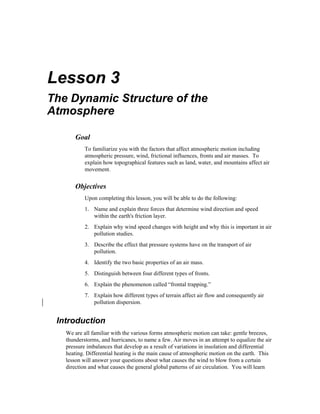 Lesson 3 
The Dynamic Structure of the 
Atmosphere 
Goal 
To familiarize you with the factors that affect atmospheric motion including 
atmospheric pressure, wind, frictional influences, fronts and air masses. To 
explain how topographical features such as land, water, and mountains affect air 
movement. 
Objectives 
Upon completing this lesson, you will be able to do the following: 
1. Name and explain three forces that determine wind direction and speed 
within the earth's friction layer. 
2. Explain why wind speed changes with height and why this is important in air 
pollution studies. 
3. Describe the effect that pressure systems have on the transport of air 
pollution. 
4. Identify the two basic properties of an air mass. 
5. Distinguish between four different types of fronts. 
6. Explain the phenomenon called “frontal trapping.” 
7. Explain how different types of terrain affect air flow and consequently air 
pollution dispersion. 
Introduction 
We are all familiar with the various forms atmospheric motion can take: gentle breezes, 
thunderstorms, and hurricanes, to name a few. Air moves in an attempt to equalize the air 
pressure imbalances that develop as a result of variations in insolation and differential 
heating. Differential heating is the main cause of atmospheric motion on the earth. This 
lesson will answer your questions about what causes the wind to blow from a certain 
direction and what causes the general global patterns of air circulation. You will learn 
 