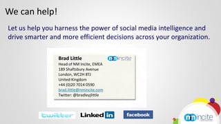 We can help!
Let us help you harness the power of social media intelligence and
drive smarter and more efficient decisions across your organization.

                 Brad Little
                 Head of NM Incite, EMEA
                 189 Shaftsbury Avenue
                 London, WC2H 8TJ
                 United Kingdom
                 +44 (0)20 7014 0590
                 brad.little@nmincite.com
                 Twitter: @bradleyjlittle
 