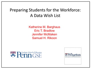 Preparing Students for the Workforce:A Data Wish List Katherine M. Barghaus Eric T. Bradlow Jennifer McMaken Samuel H. Rikoon 