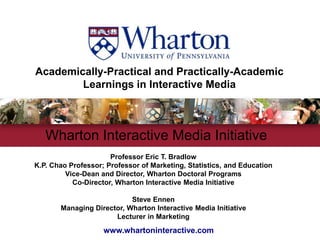Academically-Practical and Practically-AcademicLearnings in Interactive Media Wharton Interactive Media Initiative  Professor Eric T. BradlowK.P. Chao Professor; Professor of Marketing, Statistics, and Education Vice-Dean and Director, Wharton Doctoral ProgramsCo-Director, Wharton Interactive Media Initiative  Steve Ennen  Managing Director, Wharton Interactive Media Initiative Lecturer in Marketing www.whartoninteractive.com 