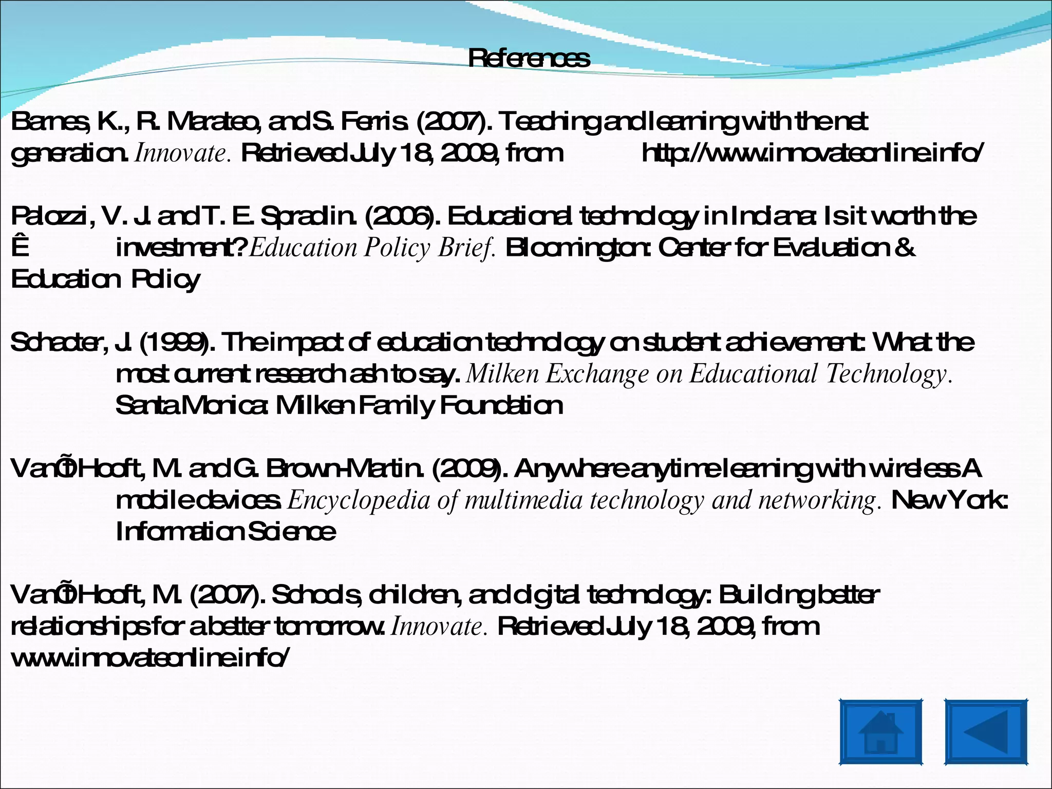 References Barnes, K., R. Marateo, and S. Ferris. (2007). Teaching and learning with the net  generation.  Innovate.  Retrieved July 18, 2009, from  http://www.innovateonline.info/ Palozzi, V. J. and T. E. Spradlin. (2006). Educational technology in Indiana: Is it worth the    investment?  Education Policy Brief.  Bloomington: Center for Evaluation &  Education  Policy Schacter, J. (1999). The impact of education technology on student achievement: What the  most current research ash to say.  Milken Exchange on Educational Technology.  Santa Monica: Milken Family Foundation Van’t Hooft, M. and G. Brown-Martin. (2009). Anywhere anytime learning with wireless A mobile devices.  Encyclopedia of multimedia technology and networking.  New York:  Information Science Van’t Hooft, M. (2007). Schools, children, and digital technology: Building better  relationships for a better tomorrow.  Innovate.  Retrieved July 18, 2009, from  www.innovateonline.info/ 