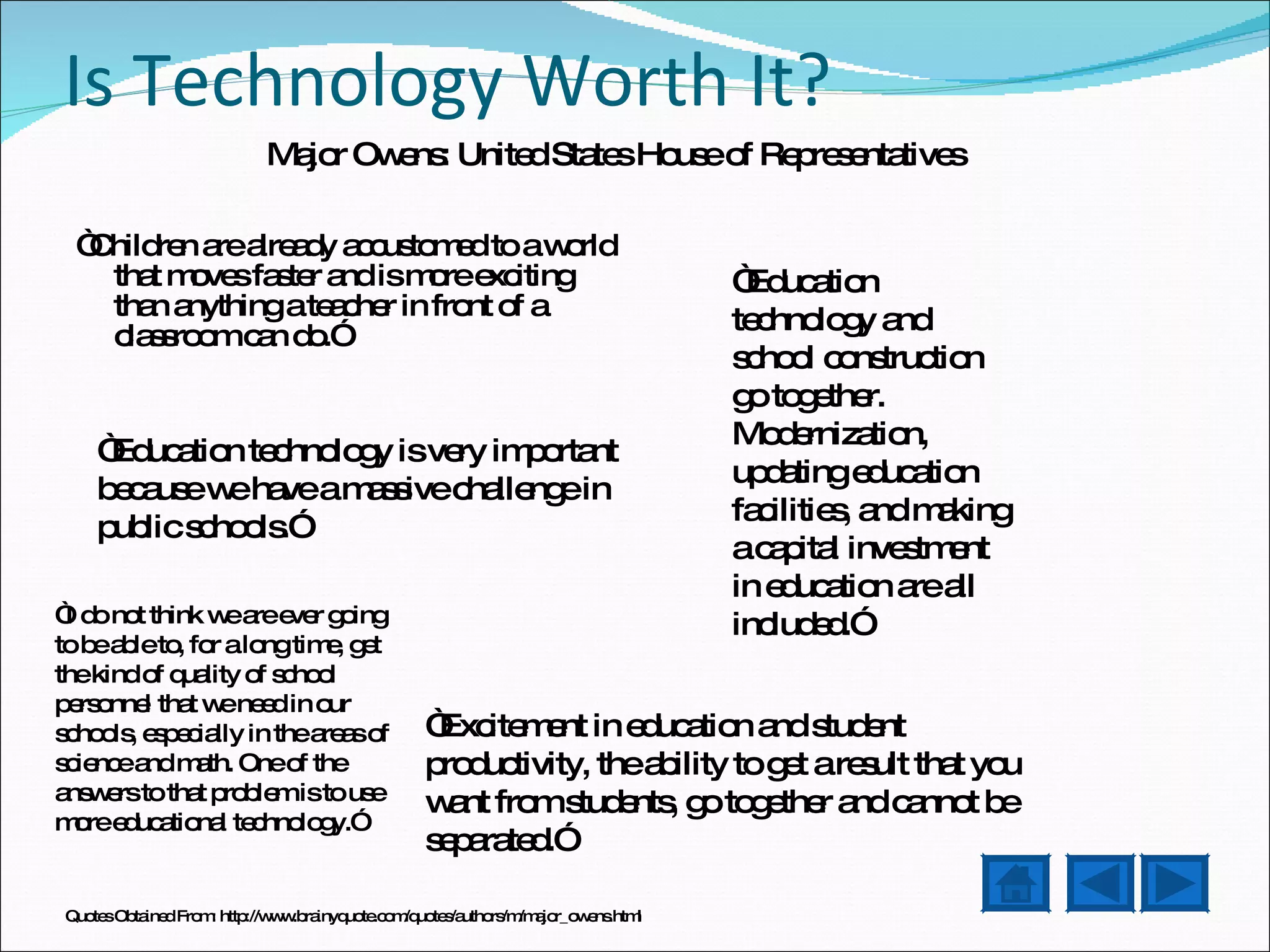 Is Technology Worth It? “ Children are already accustomed to a world that moves faster and is more exciting than anything a teacher in front of a classroom can do.” “ Education technology and school construction go together. Modernization, updating education facilities, and making a capital investment in education are all included.”  “ Education technology is very important because we have a massive challenge in public schools.”  “ Excitement in education and student productivity, the ability to get a result that you want from students, go together and cannot be separated.” “ I do not think we are ever going to be able to, for a long time, get the kind of quality of school personnel that we need in our schools, especially in the areas of science and math. One of the answers to that problem is to use more educational technology.”  Major Owens: United States House of Representatives Quotes Obtained From: http://www.brainyquote.com/quotes/authors/m/major_owens.html 