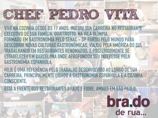 de rua…
VIVE NA COZINHA DESDE OS 17 ANOS. INICIOU SUA CARREIRA NO RESTAURANTE
EXECUTIVO DE SUA FAMÍLIA, QUATTROTTO, NA VILA OLÍMPIA.
FORMADO EM GASTRONOMIA PELO SENAC - SP, PARTIU PELO MUNDO PARA
DESCOBRIR NOVAS CULTURAS GASTRONÔMICAS, VIAJOU PELA AMÉRICA DO SUL
TRABALHANDO EM RESTAURANTES RENOMADOS, E POSTERIORMENTE SE
ESTABELECEU EM BARCELONA ONDE APROFUNDOU SEU INTERESSE PELA
GASTRONOMIA ESPANHOLA.
HOJE É UMA REFERÊNCIA PELO TRABALHO DESENVOLVIDO AO LONGO DE SUA
CARREIRA, PRINCIPALMENTE LIGADO A GASTRONOMIA ESPANHOLA E A COZINHA
CONSCIENTE.
CHEF PEDRO VITA
 