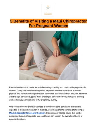 5 Benefits of Visiting a Maui Chiropractor
For Pregnant Women
Prenatal wellness is a crucial aspect of ensuring a healthy and comfortable pregnancy for
women. During this transformative period, expectant mothers experience numerous
physical and hormonal changes that can sometimes lead to discomfort and pain. However,
with the right care and support, these challenges can be effectively managed, allowing
women to enjoy a smooth and joyful pregnancy journey.
One such avenue for prenatal wellness is chiropractic care, particularly through the
expertise of a Maui chiropractor. In this blog, we will explore the benefits of choosing a
Maui chiropractor for pregnant women, the pregnancy-related issues that can be
addressed through chiropractic care, and how it can support the overall well-being of
expectant mothers.
 