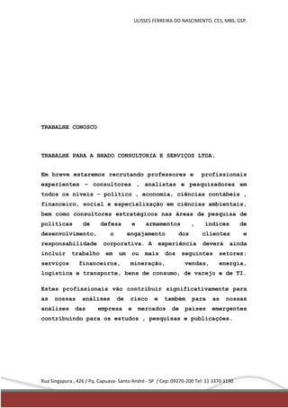 ULISSES FERREIRA DO NASCIMENTO, CES, MBS, GSP. 
TRABALHE CONOSCO 
TRABALHE PARA A BRADO CONSULTORIA E SERVIÇOS LTDA. 
Em breve estaremos recrutando professores e profissionais 
experientes – consultores , analistas e pesquisadores em 
todos os níveis – político , economia, ciências contábeis , 
financeiro, social e especialização em ciências ambientais, 
bem como consultores estratégicos nas áreas de pesquisa de 
políticas de defesa e armamentos , índices de 
desenvolvimento, o engajamento dos clientes e 
responsabilidade corporativa. A experiência deverá ainda 
incluir trabalho em um ou mais dos seguintes setores: 
serviços financeiros, mineração, vendas, energia, 
logística e transporte, bens de consumo, de varejo e de TI. 
Estes profissionais vão contribuir significativamente para 
as nossas análises de risco e também para as nossas 
análises das empresa e mercados de países emergentes 
contribuindo para os estudos , pesquisas e publicações. 
Rua Singapura , 426 / Pq. Capuava- Santo André - SP / Cep: 09270-200 Tel: 11 3370 3190 
 