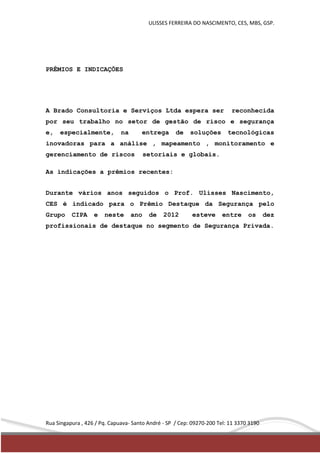 ULISSES FERREIRA DO NASCIMENTO, CES, MBS, GSP. 
PRÊMIOS E INDICAÇÕES 
A Brado Consultoria e Serviços Ltda espera ser reconhecida 
por seu trabalho no setor de gestão de risco e segurança 
e, especialmente, na entrega de soluções tecnológicas 
inovadoras para a análise , mapeamento , monitoramento e 
gerenciamento de riscos setoriais e globais. 
As indicações a prêmios recentes: 
Durante vários anos seguidos o Prof. Ulisses Nascimento, 
CES é indicado para o Prêmio Destaque da Segurança pelo 
Grupo CIPA e neste ano de 2012 esteve entre os dez 
profissionais de destaque no segmento de Segurança Privada. 
Rua Singapura , 426 / Pq. Capuava- Santo André - SP / Cep: 09270-200 Tel: 11 3370 3190 
 