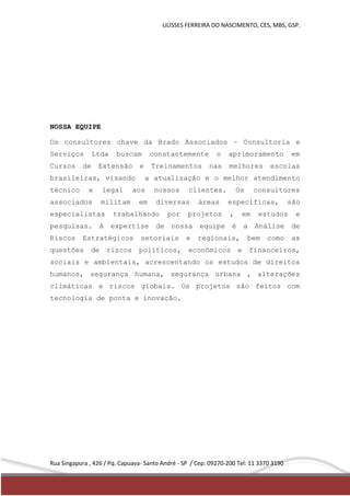 ULISSES FERREIRA DO NASCIMENTO, CES, MBS, GSP. 
NOSSA EQUIPE 
Os consultores chave da Brado Associados – Consultoria e 
Serviços Ltda buscam constantemente o aprimoramento em 
Cursos de Extensão e Treinamentos nas melhores escolas 
brasileiras, visando a atualização e o melhor atendimento 
técnico e legal aos nossos clientes. Os consultores 
associados militam em diversas áreas específicas, são 
especialistas trabalhando por projetos , em estudos e 
pesquisas. A expertise de nossa equipe é a Análise de 
Riscos Estratégicos setoriais e regionais, bem como as 
questões de riscos políticos, econômicos e financeiros, 
sociais e ambientais, acrescentando os estudos de direitos 
humanos, segurança humana, segurança urbana , alterações 
climáticas e riscos globais. Os projetos são feitos com 
tecnologia de ponta e inovação. 
Rua Singapura , 426 / Pq. Capuava- Santo André - SP / Cep: 09270-200 Tel: 11 3370 3190 
 
