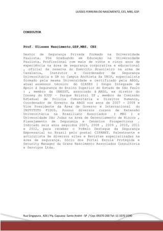 ULISSES FERREIRA DO NASCIMENTO, CES, MBS, GSP. 
CONSULTOR 
Prof. Ulisses Nascimento,GSP,MBS, CES 
Gestor de Segurança Privada formado na Universidade 
Paulista. Pós Graduando em Educação na Universidade 
Paulista. Profissional com mais de vinte e cinco anos de 
experiência na área de segurança corporativa e educacional 
, oficial da reserva do Exército Brasileiro na arma de 
Cavalaria, Instrutor e Coordenador de Segurança 
Universitária e GR no Campus Anchieta da UNIP, especialista 
formado pela mesma Universidade e certificado pela ABSO, 
atual assessor técnico do GIASES ( Grupo Integrado de 
Apoio à Segurança do Ensino Superior do Estado de São Paulo 
) , membro da OBESST, associado à ABSO, ex diretor do 
Conseg do 83DP – Parque Bristol SP , membro da Comissão 
Estadual de Polícia Comunitária e Direitos Humanos, 
Coordenador de Governo da ABGS nos anos de 2007 - 2008 e 
Vice Presidente da Área de Governo e Internacional do 
INSTITUTO FIDUS. Possui diversos cursos de Extensão 
Universitária na Brasiliano Associados ( MBS ) e 
Universidade São Judas na área de Gerenciamento de Riscos , 
Planejamento de Segurança e Cenários Prospectivos . 
Indicado seis anos seguidos 2007, 2008 , 2009 , 2010, 2011 
e 2012, para receber o Prêmio Destaque da Segurança 
Empresarial no Brasil pelo portal CIPANET. Palestrante e 
articulista de diversos sites e Revistas especializadas na 
área de segurança. Sócio dos Portal Escola Protegida e 
Security Manager da Grans Nascimento Associados Consultoria 
e Serviços Ltda. 
Rua Singapura , 426 / Pq. Capuava- Santo André - SP / Cep: 09270-200 Tel: 11 3370 3190 
 