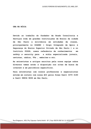 ULISSES FERREIRA DO NASCIMENTO, CES, MBS, GSP. 
GNA NA MÍDIA 
Devido ao trabalho do fundador da Brado Consultoria e 
Serviços Ltda em grandes Instituições de Ensino da cidade 
de São Paulo e militância em entidades de classe, 
principalmente no GIASES ( Grupo Integrado de Apoio à 
Segurança do Ensino Superior Privado de São Paulo ) e no 
Instituto FIDUS, somos referência de conhecimentos em 
safety e security para a mídia especializada jornais, 
revistas, rádios, TVs , websites e etc. 
As entrevistas e artigos escritos pela nossa equipe sobre 
diversos temas estão à disposição nos sites de busca da 
internet e em periódicos específicos. 
Para entrevistas com nossos professores e especialistas 
entrem em contato com nossa ACI pelos fones 0xx11 3370 3190 
e 0xx11 98834 9838 em São Paulo. 
Rua Singapura , 426 / Pq. Capuava- Santo André - SP / Cep: 09270-200 Tel: 11 3370 3190 
 