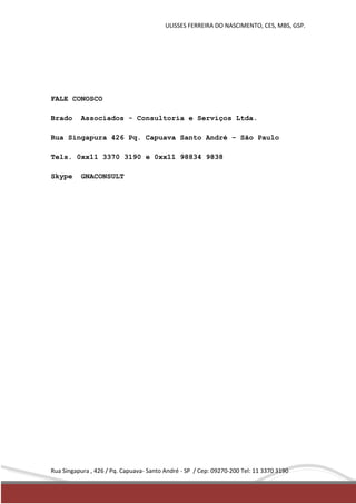 ULISSES FERREIRA DO NASCIMENTO, CES, MBS, GSP. 
FALE CONOSCO 
Brado Associados - Consultoria e Serviços Ltda. 
Rua Singapura 426 Pq. Capuava Santo André – São Paulo 
Tels. 0xx11 3370 3190 e 0xx11 98834 9838 
Skype GNACONSULT 
Rua Singapura , 426 / Pq. Capuava- Santo André - SP / Cep: 09270-200 Tel: 11 3370 3190 
