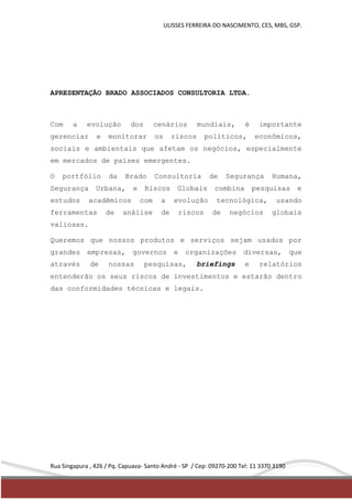 ULISSES FERREIRA DO NASCIMENTO, CES, MBS, GSP. 
APRESENTAÇÃO BRADO ASSOCIADOS CONSULTORIA LTDA. 
Com a evolução dos cenários mundiais, é importante 
gerenciar e monitorar os riscos políticos, econômicos, 
sociais e ambientais que afetam os negócios, especialmente 
em mercados de países emergentes. 
O portfólio da Brado Consultoria de Segurança Humana, 
Segurança Urbana, e Riscos Globais combina pesquisas e 
estudos acadêmicos com a evolução tecnológica, usando 
ferramentas de análise de riscos de negócios globais 
valiosas. 
Queremos que nossos produtos e serviços sejam usados por 
grandes empresas, governos e organizações diversas, que 
através de nossas pesquisas, briefings e relatórios 
entenderão os seus riscos de investimentos e estarão dentro 
das conformidades técnicas e legais. 
Rua Singapura , 426 / Pq. Capuava- Santo André - SP / Cep: 09270-200 Tel: 11 3370 3190 
 