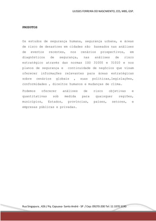 ULISSES FERREIRA DO NASCIMENTO, CES, MBS, GSP. 
PRODUTOS 
Os estudos de segurança humana, segurança urbana, e áreas 
de risco de desastres em cidades são baseados nas análises 
de eventos recentes, nos cenários prospectivos, em 
diagnósticos de segurança, nas análises de risco 
estratégico através das normas ISO 31000 e 31010 e nos 
planos de segurança e continuidade de negócios que visam 
oferecer informações relevantes para áreas estratégicas 
sobre cenários globais , suas políticas,legislações, 
conformidades , direitos humanos e mudanças de clima. 
Podemos oferecer análises de risco objetivas e 
quantitativas sob medida para quaisquer regiões, 
municípios, Estados, províncias, países, setores, e 
empresas públicas e privadas. 
Rua Singapura , 426 / Pq. Capuava- Santo André - SP / Cep: 09270-200 Tel: 11 3370 3190 
 