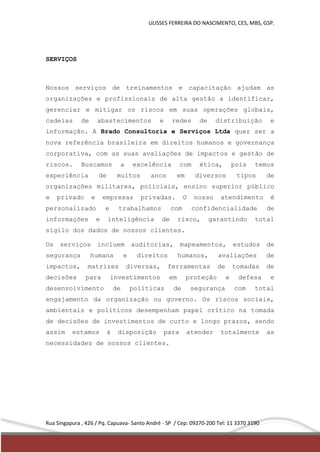 ULISSES FERREIRA DO NASCIMENTO, CES, MBS, GSP. 
SERVIÇOS 
Nossos serviços de treinamentos e capacitação ajudam as 
organizações e profissionais de alta gestão a identificar, 
gerenciar e mitigar os riscos em suas operações globais, 
cadeias de abastecimentos e redes de distribuição e 
informação. A Brado Consultoria e Serviços Ltda quer ser a 
nova referência brasileira em direitos humanos e governança 
corporativa, com as suas avaliações de impactos e gestão de 
riscos. Buscamos a excelência com ética, pois temos 
experiência de muitos anos em diversos tipos de 
organizações militares, policiais, ensino superior público 
e privado e empresas privadas. O nosso atendimento é 
personalizado e trabalhamos com confidencialidade de 
informações e inteligência de risco, garantindo total 
sigilo dos dados de nossos clientes. 
Os serviços incluem auditorias, mapeamentos, estudos de 
segurança humana e direitos humanos, avaliações de 
impactos, matrizes diversas, ferramentas de tomadas de 
decisões para investimentos em proteção e defesa e 
desenvolvimento de políticas de segurança com total 
engajamento da organização ou governo. Os riscos sociais, 
ambientais e políticos desempenham papel crítico na tomada 
de decisões de investimentos de curto e longo prazos, sendo 
assim estamos à disposição para atender totalmente as 
necessidades de nossos clientes. 
Rua Singapura , 426 / Pq. Capuava- Santo André - SP / Cep: 09270-200 Tel: 11 3370 3190 
 
