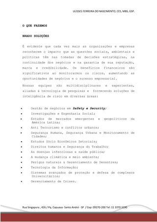 ULISSES FERREIRA DO NASCIMENTO, CES, MBS, GSP. 
O QUE FAZEMOS 
BRADO SOLUÇÕES 
É evidente que cada vez mais as organizações e empresas 
reconhecem o impacto que as questões sociais, ambientais e 
políticas têm nas tomadas de decisões estratégicas, na 
continuidade dos negócios e na garantia de sua reputação, 
marca e credibilidade. Os benefícios financeiros são 
significativos ao monitorarmos os riscos, aumentando as 
oportunidades de negócios e o sucesso empresarial. 
Nossas equipes são multidisciplinares e experientes, 
aliadas á tecnologia de pesquisas e fornecendo soluções de 
inteligência de risco em diversas áreas: 
 Gestão de negócios em Safety e Security; 
 Investigações e Engenharia Social; 
 Estudos de mercados emergentes e geopolíticos da 
América Latina; 
 Anti Terrorismo e conflitos urbanos; 
 Segurança Humana, Segurança Urbana e Monitoramento de 
Cidades; 
 Estudos Sócio Econômicos Setoriais; 
 Direitos humanos e Segurança do Trabalho; 
 As doenças infecciosas e saúde pública; 
 A mudança climática e meio ambiente; 
 Perigos naturais & Gerenciamento de Desastres; 
 Tecnologia da Informação; 
 Sistemas avançados de proteção e defesa de complexos 
Universitários; 
 Gerenciamento de Crises. 
Rua Singapura , 426 / Pq. Capuava- Santo André - SP / Cep: 09270-200 Tel: 11 3370 3190 
 