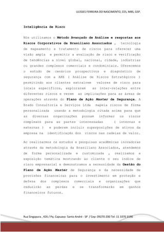 ULISSES FERREIRA DO NASCIMENTO, CES, MBS, GSP. 
Inteligência de Risco 
Nós utilizamos o Método Avançado de Análise e respostas aos 
Riscos Corporativos da Brasiliano Associados , tecnologia 
de mapeamento e tratamento de riscos para oferecer uma 
visão ampla e permitir a avaliação de risco e verificação 
de tendências a nível global, nacional, cidade, indústrias 
ou grandes complexos comerciais e condominiais. Oferecemos 
o estudo de cenários prospectivos e diagnóstico de 
segurança com a ARE ( Análise de Riscos Estratégicos ) 
permitindo aos clientes extraírem valores de risco para 
locais específicos, explorarem as inter-relações entre 
diferentes riscos e verem as implicações para as áreas de 
operações através do Plano de Ação Master de Segurança. A 
Brado Consultoria e Serviços Ltda mapeia riscos de forma 
personalizada usando a metodologia citada acima para que 
as diversas organizações possam informar os riscos 
complexos para as partes interessadas ( internas e 
externas ) e poderem incluir superposições de ativos da 
empresa na identificação dos riscos nas cadeias de valor. 
Ao realizarmos os estudos e pesquisas acadêmicas inovadoras 
através da metodologia da Brasiliano Associados, atendemos 
de forma personalizada e customizada , realizamos a 
exposição temática mostrando ao cliente o seu índice de 
risco empresarial e demonstramos a necessidade da Gestão do 
Plano de Ação Master de Segurança e da necessidade de 
provisões financeiras para o investimento em proteção e 
defesa dos complexos comerciais e organizações que 
reduzirão as perdas e se transformarão em ganhos 
financeiros futuros. 
Rua Singapura , 426 / Pq. Capuava- Santo André - SP / Cep: 09270-200 Tel: 11 3370 3190 
 
