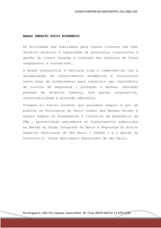 ULISSES FERREIRA DO NASCIMENTO, CES, MBS, GSP. 
BRADO IMPACTO SÓCIO ECONÔMICO 
As atividades que realizamos para nossos clientes tem como 
objetivo melhorar a capacidade de governança corporativa e 
gestão de riscos visando a condução dos negócios de forma 
responsável e sustentável. 
A Brado Consultoria e Serviços Ltda é comprometida com a 
disseminação de conhecimentos acadêmicos e científicos 
nesta área de conhecimento para construir uma consciência 
de cultura de segurança , proteção e defesa, educando 
pessoas em direitos humanos, boa gestão corporativa, 
sustentabilidade e proteção ambiental. 
Visamos no futuro próximo que possamos seguir e por em 
prática os Princípios do Pacto Global das Nações Unidas e 
seguir sempre os Fundamentos e Critérios de Excelência da 
FNQ , aproveitando amplamente os conhecimentos adquiridos 
na Gestão do Grupo Integrado de Apoio à Segurança do Ensino 
Superior Particular de São Paulo ( GIASES ) e a gestão da 
Consultoria Grans Nascimento Associados de São Paulo. 
Rua Singapura , 426 / Pq. Capuava- Santo André - SP / Cep: 09270-200 Tel: 11 3370 3190 
 