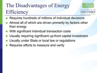 The Disadvantages of Energy
Efficiency
 Requires hundreds of millions of individual decisions
 Almost all of which are driven primarily by factors other
than energy
 With significant individual transaction costs
 Usually requiring significant up-front capital investment
 Usually under State or local law or regulations
 Requires efforts to measure and verify
 