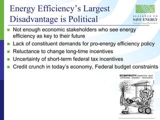 Energy Efficiency’s Largest
Disadvantage is Political
 Not enough economic stakeholders who see energy
efficiency as key to their future
 Lack of constituent demands for pro-energy efficiency policy
 Reluctance to change long-time incentives
 Uncertainty of short-term federal tax incentives
 Credit crunch in today’s economy, Federal budget constraints
 