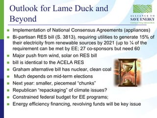  Implementation of National Consensus Agreements (appliances)
 Bi-partisan RES bill (S. 3813), requiring utilities to generate 15% of
their electricity from renewable sources by 2021 (up to ¼ of the
requirement can be met by EE; 27 co-sponsors but need 60
 Major push from wind, solar on RES bill
 bill is identical to the ACELA RES
 Graham alternative bill has nuclear, clean coal
 Much depends on mid-term elections
 Next year: smaller, piecemeal “chunks”
 Republican “repackaging” of climate issues?
 Constrained federal budget for EE programs;
 Energy efficiency financing, revolving funds will be key issue
Outlook for Lame Duck and
Beyond
 