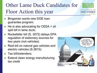 Other Lame Duck Candidates for
Floor Action this year
 Bingaman wants new DOE loan
guarantee program;
 He is also advocating for CEDA + oil
spill bill in lame duck;
 Rockefeller bill (S. 3072) delays EPA
regulation of stationary sources for
two years (not vehicles)
 Reid bill on natural gas vehicles and
electric vehicles (S.3815);
 Tax bill/extenders;
 Extend clean energy manufacturing
tax credit
 