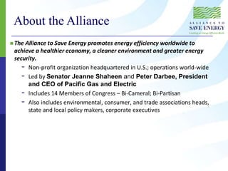 About the Alliance
 The Alliance to Save Energy promotes energy efficiency worldwide to
achieve a healthier economy, a cleaner environment and greater energy
security.
- Non-profit organization headquartered in U.S.; operations world-wide
- Led by Senator Jeanne Shaheen and Peter Darbee, President
and CEO of Pacific Gas and Electric
- Includes 14 Members of Congress – Bi-Cameral; Bi-Partisan
- Also includes environmental, consumer, and trade associations heads,
state and local policy makers, corporate executives
 