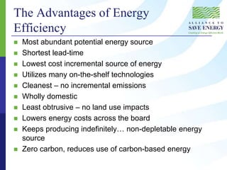 The Advantages of Energy
Efficiency
 Most abundant potential energy source
 Shortest lead-time
 Lowest cost incremental source of energy
 Utilizes many on-the-shelf technologies
 Cleanest – no incremental emissions
 Wholly domestic
 Least obtrusive – no land use impacts
 Lowers energy costs across the board
 Keeps producing indefinitely… non-depletable energy
source
 Zero carbon, reduces use of carbon-based energy
 