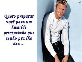 Quero preparar
 você para um
    humilde
presentinho que
 tenho pra lhe
     dar....
 