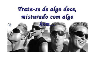 Trata-se de algo doce,
 misturado com algo
        bom...
 