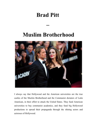 Brad Pitt
–
Muslim Brotherhood
I always say that Hollywood and the American universities are the true
castles of the Muslim Brotherhood and the Communist dictators of Latin
American, in their effort to attack the United States. They fund American
universities to buy communist academics, and they fund big Hollywood
productions to spread their propaganda through the shining actors and
actresses of Hollywood.
 