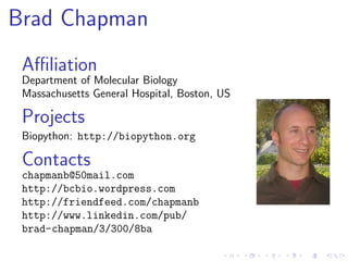 Brad Chapman
 Aﬃliation
 Department of Molecular Biology
 Massachusetts General Hospital, Boston, US

 Projects
 Biopython: http://biopython.org

 Contacts
 chapmanb@50mail.com
 http://bcbio.wordpress.com
 http://friendfeed.com/chapmanb
 http://www.linkedin.com/pub/
 brad-chapman/3/300/8ba
 
