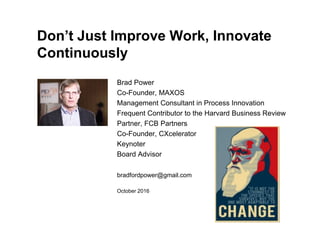 Don’t Just Improve Work, Innovate
Continuously
Brad Power
Co-Founder, MAXOS
Management Consultant in Process Innovation
Frequent Contributor to the Harvard Business Review
Partner, FCB Partners
Co-Founder, CXcelerator
Keynoter
Board Advisor
bradfordpower@gmail.com
October 2016
 