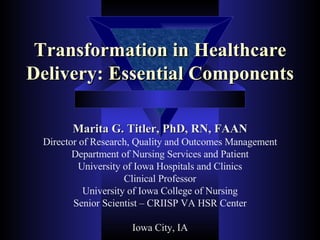 Transformation in Healthcare Delivery: Essential Components Marita G. Titler, PhD, RN, FAAN Director of Research, Quality and Outcomes Management Department of Nursing Services and Patient University of Iowa Hospitals and Clinics Clinical Professor University of Iowa College of Nursing Senior Scientist – CRIISP VA HSR Center Iowa City, IA 
