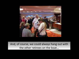 And, of course, we could always hang out with the other retirees on the boat… 