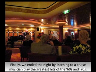 Finally, we ended the night by listening to a cruise musician play the greatest hits of the ’60s and ’70s. 