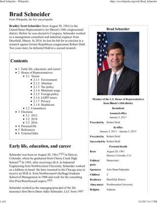 Brad Schneider
Member of the U.S. House of Representatives
from Illinois's 10th district
Incumbent
Assumed office
January 3, 2017
Preceded by Robert Dold
In office
January 3, 2013 – January 3, 2015
Preceded by Robert Dold
Succeeded by Robert Dold
Personal details
Born August 20, 1961
Denver, Colorado, U.S.
Political
party
Democratic
Spouse(s) Julie Dann-Schneider
Children 2
Residence Deerfield, Illinois
Alma mater Northwestern University
Religion Judaism
Brad Schneider
From Wikipedia, the free encyclopedia
Bradley Scott Schneider (born August 20, 1961) is the
United States Representative for Illinois's 10th congressional
district. Before he was elected to Congress, Schneider worked
as a management consultant and industrial engineer from
Deerfield, Illinois. In 2014, he lost his bid for re-election in a
rematch against former Republican congressman Robert Dold.
Two years later, he defeated Dold in a second rematch.
Contents
1 Early life, education, and career
2 House of Representatives
2.1 Tenure
2.1.1 Environment
2.1.2 Abortion
2.1.3 Tax policy
2.1.4 Minimum wage
2.1.5 Foreign policy
2.1.6 LGBT issues
2.1.7 Privacy
2.1.8 Healthcare
2.2 Committees
3 Elections
3.1 2012
3.2 2014
3.3 2016
4 Personal life
5 References
6 External links
Early life, education, and career
Schneider was born on August 20, 1961,[1][2] in Denver,
Colorado, where he graduated from Cherry Creek High
School.[3] In 1983, after receiving a B.A. in Industrial
Engineering from Northwestern University, Schneider worked
on a kibbutz in Israel. He later returned to the Chicago area to
receive an M.B.A. from Northwestern's Kellogg Graduate
School of Management in 1988 and work for the consulting
firm PriceWaterhouseCoopers.[4][5]
Schneider worked as the managing principal of the life
insurance firm Davis Dann Adler Schneider, LLC from 1997
Brad Schneider - Wikipedia https://en.wikipedia.org/wiki/Brad_Schneider
1 of 6 3/5/2017 6:17 PM
 