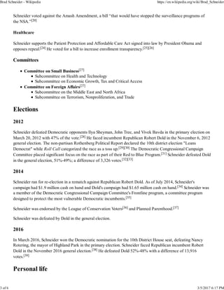 Schneider voted against the Amash Amendment, a bill “that would have stopped the surveillance programs of
the NSA.”[20]
Healthcare
Schneider supports the Patient Protection and Affordable Care Act signed into law by President Obama and
opposes repeal.[24] He voted for a bill to increase enrollment transparency.[25][26]
Committees
Committee on Small Business[27]
Subcommittee on Health and Technology
Subcommittee on Economic Growth, Tax and Critical Access
Committee on Foreign Affairs[27]
Subcommittee on the Middle East and North Africa
Subcommittee on Terrorism, Nonproliferation, and Trade
Elections
2012
Schneider defeated Democratic opponents Ilya Sheyman, John Tree, and Vivek Bavda in the primary election on
March 20, 2012 with 47% of the vote.[28] He faced incumbent Republican Robert Dold in the November 6, 2012
general election. The non-partisan Rothenberg Political Report declared the 10th district election "Leans
Democrat" while Roll Call categorized the race as a toss up.[29][30] The Democratic Congressional Campaign
Committee placed significant focus on the race as part of their Red to Blue Program.[31] Schneider defeated Dold
in the general election, 51%-49%; a difference of 3,326 votes.[32][33]
2014
Schneider ran for re-election in a rematch against Republican Robert Dold. As of July 2014, Schneider's
campaign had $1.9 million cash on hand and Dold's campaign had $1.65 million cash on hand.[34] Schneider was
a member of the Democratic Congressional Campaign Committee's Frontline program, a committee program
designed to protect the most vulnerable Democratic incumbents.[35]
Schneider was endorsed by the League of Conservation Voters[36] and Planned Parenthood.[37]
Schneider was defeated by Dold in the general election.
2016
In March 2016, Schneider won the Democratic nomination for the 10th District House seat, defeating Nancy
Rotering, the mayor of Highland Park in the primary election. Schneider faced Republican incumbent Robert
Dold in the November 2016 general election.[38] He defeated Dold 52%-48% with a difference of 13,916
votes.[39]
Personal life
Brad Schneider - Wikipedia https://en.wikipedia.org/wiki/Brad_Schneider
3 of 6 3/5/2017 6:17 PM
 