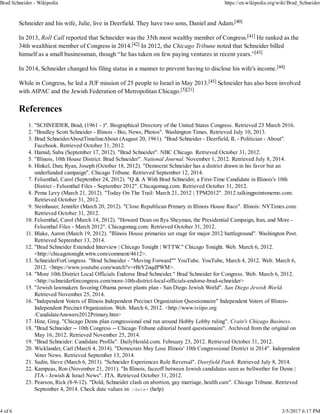 Schneider and his wife, Julie, live in Deerfield. They have two sons, Daniel and Adam.[40]
In 2013, Roll Call reported that Schneider was the 35th most wealthy member of Congress.[41] He ranked as the
34th wealthiest member of Congress in 2014.[42] In 2012, the Chicago Tribune noted that Schneider billed
himself as a small businessman, though “he has taken on few paying ventures in recent years.”[43]
In 2014, Schneider changed his filing status in a manner to prevent having to disclose his wife's income.[44]
While in Congress, he led a JUF mission of 25 people to Israel in May 2013.[45] Schneider has also been involved
with AIPAC and the Jewish Federation of Metropolitan Chicago.[5][21]
References
"SCHNEIDER, Brad, (1961 - )". Biographical Directory of the United States Congress. Retrieved 23 March 2016.1.
"Bradley Scott Schneider - Illinois - Bio, News, Photos". Washington Times. Retrieved July 10, 2013.2.
Brad SchneiderAboutTimelineAbout (August 20, 1961). "Brad Schneider - Deerfield, IL - Politician - About".
Facebook. Retrieved October 31, 2012.
3.
Hamid, Saba (September 17, 2012). "Brad Schneider". NBC Chicago. Retrieved October 31, 2012.4.
"Illinois, 10th House District: Brad Schneider". National Journal. November 1, 2012. Retrieved July 8, 2014.5.
Hinkel, Dan; Ryan, Joseph (October 18, 2012). "Democrat Schneider has a district drawn in his favor but an
underfunded campaign". Chicago Tribune. Retrieved September 12, 2014.
6.
Felsenthal, Carol (September 24, 2012). "Q & A With Brad Schneider, a First-Time Candidate in Illinois's 10th
District - Felsenthal Files - September 2012". Chicagomag.com. Retrieved October 31, 2012.
7.
Pema Levy (March 21, 2012). "Today On The Trail: March 21, 2012 | TPM2012". 2012.talkingpointsmemo.com.
Retrieved October 31, 2012.
8.
Steinhauer, Jennifer (March 20, 2012). "Close Republican Primary in Illinois House Race". Illinois: NYTimes.com.
Retrieved October 31, 2012.
9.
Felsenthal, Carol (March 14, 2012). "Howard Dean on Ilya Sheyman, the Presidential Campaign, Iran, and More -
Felsenthal Files - March 2012". Chicagomag.com. Retrieved October 31, 2012.
10.
Blake, Aaron (March 19, 2012). "Illinois House primaries set stage for major 2012 battleground". Washington Post.
Retrieved September 13, 2014.
11.
"Brad Schneider Extended Interview | Chicago Tonight | WTTW." Chicago Tonight. Web. March 6, 2012.
<http://chicagotonight.wttw.com/comment/4612>.
12.
SchneiderForCongress. "Brad Schneider - "Moving Forward"" YouTube. YouTube, March 4, 2012. Web. March 6,
2012. <https://www.youtube.com/watch?v=rBrY2nqdPWM>.
13.
"More 10th District Local Officials Endorse Brad Schneider." Brad Schneider for Congress. Web. March 6, 2012.
<http://schneiderforcongress.com/more-10th-district-local-officials-endorse-brad-schneider>
14.
"Jewish lawmakers favoring Obama power plants plan - San Diego Jewish World". San Diego Jewish World.
Retrieved November 25, 2014.
15.
"Independent Voters of Illinois Independent Precinct Organization Questionnaire" Independent Voters of Illinois-
Independent Precinct Organization. Web. March 6, 2012. <http://www.iviipo.org
/CandidateAnswers2012Primary.htm>
16.
Hinz, Greg. "Chicago Dems plan congressional end run around Hobby Lobby ruling". Crain's Chicago Business.17.
"Brad Schneider -- 10th Congress -- Chicago Tribune editorial board questionnaire". Archived from the original on
May 16, 2012. Retrieved November 25, 2014.
18.
"Brad Schneider: Candidate Profile". DailyHerald.com. February 23, 2012. Retrieved October 31, 2012.19.
Wicklander, Carl (March 4, 2014). "Democrats May Lose Illinois' 10th Congressional District in 2014". Independent
Voter News. Retrieved September 13, 2014.
20.
Sadin, Steve (March 6, 2013). "Schneider Experiences Role Reversal". Deerfield Patch. Retrieved July 8, 2014.21.
Kampeas, Ron (November 21, 2011). "In Illinois, faceoff between Jewish candidates seen as bellwether for Dems |
JTA - Jewish & Israel News". JTA. Retrieved October 31, 2012.
22.
Pearson, Rick (8-9-12). "Dold, Schneider clash on abortion, gay marriage, health care". Chicago Tribune. Retrieved
September 4, 2014. Check date values in: |date= (help)
23.
Brad Schneider - Wikipedia https://en.wikipedia.org/wiki/Brad_Schneider
4 of 6 3/5/2017 6:17 PM
 