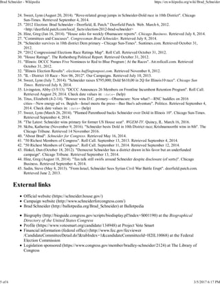Sweet, Lynn (August 20, 2014). "Rove-related group jumps in Schneider-Dold race in 10th District". Chicago
Sun-Times. Retrieved September 4, 2014.
24.
"2012 Election: Brad Schneider - Deerfield, IL Patch." Deerfield Patch. Web. March 6, 2012.
<http://deerfield.patch.com/local_facts/election-2012-brad-schneider>
25.
Hinz, Greg (Jan 16, 2014). "House asks for weekly Obamacare reports". Chicago Business. Retrieved July 8, 2014.26.
"Committees and Caucuses". Congressman Brad Schneider. Retrieved July 8, 2014.27.
"Schneider survives in 10th district Dem primary - Chicago Sun-Times". Suntimes.com. Retrieved October 31,
2012.
28.
"2012 Congressional Elections Race Ratings Map". Roll Call. Retrieved October 31, 2012.29.
"House Ratings". The Rothenberg Political Report. Retrieved October 31, 2012.30.
"Illinois: DCCC Names Five Nominees to Red to Blue Program | At the Races". Atr.rollcall.com. Retrieved
October 31, 2012.
31.
"Illinois Election Results". elections.huffingtonpost.com. Retrieved November 8, 2012.32.
"IL - District 10 Race - Nov 06, 2012". Our Campaigns. Retrieved July 10, 2013.33.
Sweet, Lynn (July 7, 2014). "Schneider raises $795,000; Dold $610,00 in 2Q for Illinois10 race". Chicago Sun
Times. Retrieved July 8, 2014.
34.
Livingston, Abby (3/5/13). "DCCC Announces 26 Members on Frontline Incumbent Retention Program". Roll Call.
Retrieved August 29, 2014. Check date values in: |date= (help)
35.
Titus, Elizabeth (4-2-14). "Bowser wins D.C. primary—Obamacare: Now what?—RNC huddles on 2016
cities—New energy ad vs. Begich—Israel meets the press—Bao Bao's adventure". Politico. Retrieved September 4,
2014. Check date values in: |date= (help)
36.
Sweet, Lynn (March 26, 2014). "Planned Parenthood backs Schneider over Dold in Illinois 10". Chicago Sun-Times.
Retrieved September 4, 2014.
37.
"The Latest: Schneider wins primary for former US House seat". WGEM-TV. Quincy, IL. March 16, 2016.38.
Skiba, Katherine (November 9, 2016). "Schneider bests Dold in 10th District race; Krishnamoorthi wins in 8th". The
Chicago Tribune. Retrieved 14 November 2016.
39.
"About Brad". Schneider for Congress. Retrieved May 16, 2014.40.
"50 Richest Members of Congress". Roll Call. September 13, 2013. Retrieved September 4, 2014.41.
"50 Richest Members of Congress". Roll Call. September 11, 2014. Retrieved September 12, 2014.42.
Hinkel, Dan (October 18, 2012). "Democrat Schneider has a district drawn in his favor but an underfunded
campaign". Chicago Tribune. Retrieved September 13, 2014.
43.
Hinz, Greg (August 18, 2014). "Tax talk still swirls around Schneider despite disclosure (of sorts)". Chicago
Business. Retrieved September 4, 2014.
44.
Sadin, Steve (May 8, 2013). "From Israel, Schneider Sees Syrian Civil War Battle Erupt". deerfield.patch.com.
Retrieved June 2, 2013.
45.
External links
Official website (https://schneider.house.gov/)
Campaign website (http://www.schneiderforcongress.com/)
Brad Schneider (http://ballotpedia.org/Brad_Schneider) at Ballotpedia
Biography (http://bioguide.congress.gov/scripts/biodisplay.pl?index=S001190) at the Biographical
Directory of the United States Congress
Profile (https://www.votesmart.org/candidate/134948) at Project Vote Smart
Financial information (federal office) (http://www.fec.gov/fecviewer
/CandidateCommitteeDetail.do?&tabIndex=1&candidateCommitteeId=H2IL10068) at the Federal
Election Commission
Legislation sponsored (https://www.congress.gov/member/bradley-schneider/2124) at The Library of
Congress
Brad Schneider - Wikipedia https://en.wikipedia.org/wiki/Brad_Schneider
5 of 6 3/5/2017 6:17 PM
 