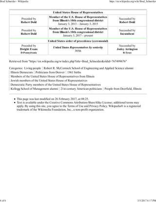 United States House of Representatives
Preceded by
Robert Dold
Member of the U.S. House of Representatives
from Illinois's 10th congressional district
January 3, 2013 – January 3, 2015
Succeeded by
Robert Dold
Preceded by
Robert Dold
Member of the U.S. House of Representatives
from Illinois's 10th congressional district
January 3, 2017 – present
Succeeded by
Incumbent
United States order of precedence (ceremonial)
Preceded by
Dwight Evans
D-Pennsylvania
United States Representatives by seniority
385th
Succeeded by
Jodey Arrington
R-Texas
Retrieved from "https://en.wikipedia.org/w/index.php?title=Brad_Schneider&oldid=767499676"
Categories: Living people Robert R. McCormick School of Engineering and Applied Science alumni
Illinois Democrats Politicians from Denver 1961 births
Members of the United States House of Representatives from Illinois
Jewish members of the United States House of Representatives
Democratic Party members of the United States House of Representatives
Kellogg School of Management alumni 21st-century American politicians People from Deerfield, Illinois
This page was last modified on 26 February 2017, at 08:25.
Text is available under the Creative Commons Attribution-ShareAlike License; additional terms may
apply. By using this site, you agree to the Terms of Use and Privacy Policy. Wikipedia® is a registered
trademark of the Wikimedia Foundation, Inc., a non-profit organization.
Brad Schneider - Wikipedia https://en.wikipedia.org/wiki/Brad_Schneider
6 of 6 3/5/2017 6:17 PM
 