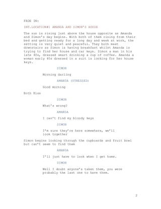 2
FADE IN:
INT.LOCATION#1 AMANDA AND SIMON’S HOUSE
The sun is rising just above the house opposite as Amanda
and Simon’s day begins. With both of them rising from their
bed and getting ready for a long day and week at work, the
setting is very quiet and peaceful. They both meet
downstairs as Simon is having breakfast whilst Amanda is
trying to find her house and car keys. Simon a man in his
late 40s, dressed smart drinking a cup of coffee. Amanda a
woman early 40s dressed in a suit is looking for her house
keys.
SIMON
Morning darling
AMANDA (STRESSED)
Good morning
Both Kiss
SIMON
What’s wrong?
AMANDA
I can’t find my bloody keys
SIMON
I’m sure they’re here somewhere, we’ll
look together
Simon begins looking through the cupboards and fruit bowl
but can’t seem to find them
AMANDA
I’ll just have to look when I get home.
SIMON
Well I doubt anyone’s taken them, you were
probably the last one to have them.
 