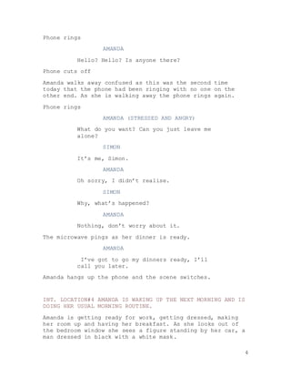 4
Phone rings
AMANDA
Hello? Hello? Is anyone there?
Phone cuts off
Amanda walks away confused as this was the second time
today that the phone had been ringing with no one on the
other end. As she is walking away the phone rings again.
Phone rings
AMANDA (STRESSED AND ANGRY)
What do you want? Can you just leave me
alone?
SIMON
It’s me, Simon.
AMANDA
Oh sorry, I didn’t realise.
SIMON
Why, what’s happened?
AMANDA
Nothing, don’t worry about it.
The microwave pings as her dinner is ready.
AMANDA
I’ve got to go my dinners ready, I’ll
call you later.
Amanda hangs up the phone and the scene switches.
INT. LOCATION#4 AMANDA IS WAKING UP THE NEXT MORNING AND IS
DOING HER USUAL MORNING ROUTINE.
Amanda is getting ready for work, getting dressed, making
her room up and having her breakfast. As she looks out of
the bedroom window she sees a figure standing by her car, a
man dressed in black with a white mask.
 