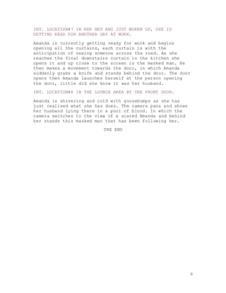 6
INT. LOCATION#7 IN HER BED AND JUST WOKEN UP, SHE IS
GETTING READ FOR ANOTHER DAY AT WORK.
Amanda is currently getting ready for work and begins
opening all the curtains, each curtain is with the
anticipation of seeing someone across the road. As she
reaches the final downstairs curtain in the kitchen she
opens it and up close to the screen is the masked man. He
then makes a movement towards the door, in which Amanda
suddenly grabs a knife and stands behind the door. The door
opens then Amanda launches herself at the person opening
the door, little did she know it was her husband.
INT. LOCATION#8 IN THE LOUNGE AREA BY THE FRONT DOOR.
Amanda is shivering and cold with goosebumps as she has
just realised what she has does. The camera pans and shows
her husband lying there in a pool of blood. In which the
camera switches to the view of a scared Amanda and behind
her stands this masked man that has been following her.
THE END
 