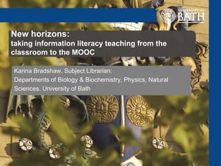 New horizons:
taking information literacy teaching from the
classroom to the MOOC
Karina Bradshaw. Subject Librarian:
Departments of Biology & Biochemistry, Physics, Natural
Sciences. University of Bath
 