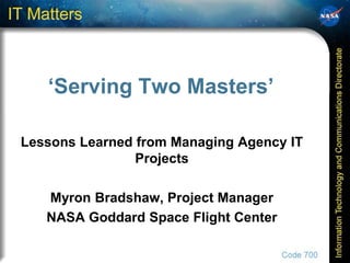 ‘Serving Two Masters’

Lessons Learned from Managing Agency IT
                Projects

   Myron Bradshaw, Project Manager
   NASA Goddard Space Flight Center
 