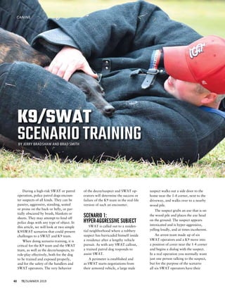 CANINE
K9/SWAT
SCENARIO TRAININGBY JERRY BRADSHAW AND BRAD SMITH
During a high-risk SWAT or patrol
operation, police patrol dogs encoun-
ter suspects of all kinds. They can be
passive, aggressive, standing, seated
or prone on the back or belly, or par-
tially obscured by brush, blankets or
sheets. They may attempt to fend off
police dogs with any type of object. In
this article, we will look at two simple
K9/SWAT scenarios that could present
challenges to a SWAT and K9 team.
When doing scenario training, it is
critical for the K9 team and the SWAT
team, as well as the decoy/suspects, to
role-play effectively, both for the dog
to be trained and exposed properly,
and for the safety of the handlers and
SWAT operators. The very behavior
of the decoy/suspect and SWAT op-
erators will determine the success or
failure of the K9 team in the real-life
version of such an encounter.
SCENARIO 1:
HYPER-AGGRESSIVE SUBJECT
SWAT is called out to a residen-
tial neighborhood where a robbery
suspect has barricaded himself inside
a residence after a lengthy vehicle
pursuit. As with any SWAT callout,
a trained patrol dog responds to
assist SWAT.
A perimeter is established and
as SWAT starts negotiations from
their armored vehicle, a large male
suspect walks out a side door to the
home near the 1-4 corner, next to the
driveway, and walks over to a nearby
wood pile.
The suspect grabs an axe that is on
the wood pile and places the axe head
on the ground. The suspect appears
intoxicated and is hyper-aggressive,
yelling loudly, and at times incoherent.
An arrest team made up of six
SWAT operators and a K9 move into
a position of cover near the 1-4 corner
and begins a dialog with the suspect.
In a real operation you normally want
just one person talking to the suspect,
but for the purpose of the scenario
all six SWAT operators have their
40 TE/SUMMER 2019
 