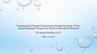 Learning Game Design Characteristics through the Study of Flow
and the Elemental Tetrad in the World of Warcraft & Minecraft
Dr. Quiana Bradshaw, DCS
May 14, 2014
 