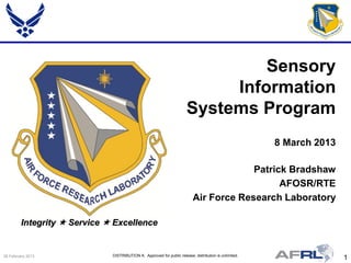 1DISTRIBUTION A: Approved for public release; distribution is unlimited.26 February 2013
Integrity  Service  Excellence
Patrick Bradshaw
AFOSR/RTE
Air Force Research Laboratory
Sensory
Information
Systems Program
8 March 2013
 